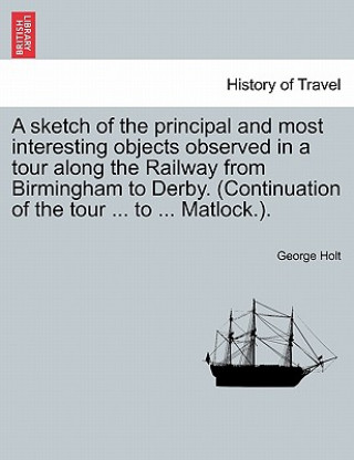 Book Sketch of the Principal and Most Interesting Objects Observed in a Tour Along the Railway from Birmingham to Derby. (Continuation of the Tour ... to . George Holt