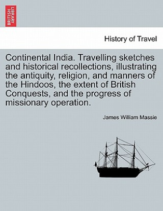 Könyv Continental India. Travelling Sketches and Historical Recollections, Illustrating the Antiquity, Religion, and Manners of the Hindoos, the Extent of B James William Massie