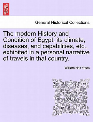 Książka Modern History and Condition of Egypt, Its Climate, Diseases, and Capabilities, Etc., Exhibited in a Personal Narrative of Travels in That Country. William Holt Yates