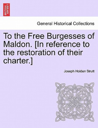 Carte To the Free Burgesses of Maldon. [In Reference to the Restoration of Their Charter.] Joseph Holden Strutt