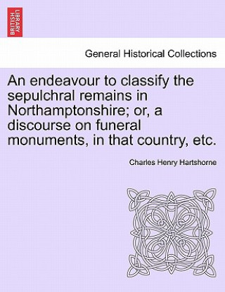 Könyv Endeavour to Classify the Sepulchral Remains in Northamptonshire; Or, a Discourse on Funeral Monuments, in That Country, Etc. Charles Henry Hartshorne