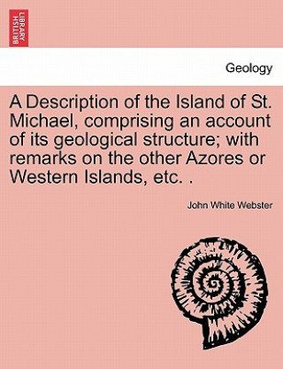 Libro Description of the Island of St. Michael, Comprising an Account of Its Geological Structure; With Remarks on the Other Azores or Western Islands, Etc. John White Webster