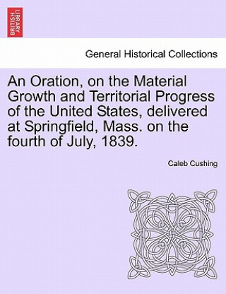 Buch Oration, on the Material Growth and Territorial Progress of the United States, Delivered at Springfield, Mass. on the Fourth of July, 1839. Caleb Cushing