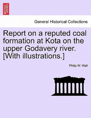 Kniha Report on a Reputed Coal Formation at Kota on the Upper Godavery River. [With Illustrations.] Philip W Wall