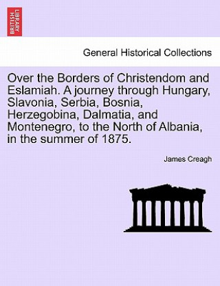 Kniha Over the Borders of Christendom and Eslamiah. a Journey Through Hungary, Slavonia, Serbia, Bosnia, Herzegobina, Dalmatia, and Montenegro, to the North James Creagh