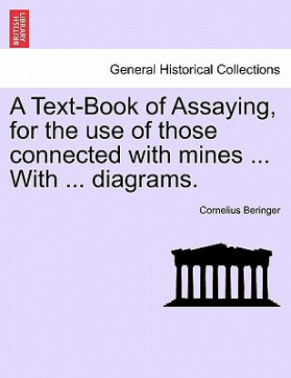 Könyv Text-Book of Assaying, for the Use of Those Connected with Mines ... with ... Diagrams. Cornelius Beringer