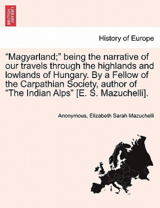 Carte "Magyarland;" Being the Narrative of Our Travels Through the Highlands and Lowlands of Hungary. by a Fellow of the Carpathian Society, Author of "The Elizabeth Sarah Mazuchelli