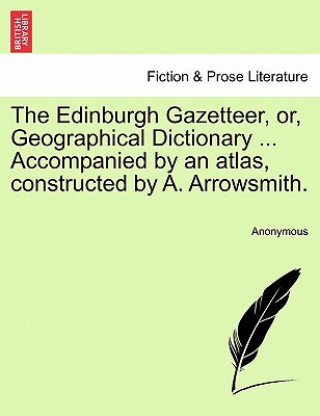 Könyv Edinburgh Gazetteer, Or, Geographical Dictionary ... Accompanied by an Atlas, Constructed by A. Arrowsmith. Anonymous