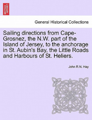 Buch Sailing Directions from Cape-Grosnez, the N.W. Part of the Island of Jersey, to the Anchorage in St. Aubin's Bay, the Little Roads and Harbours of St. John R N Hay