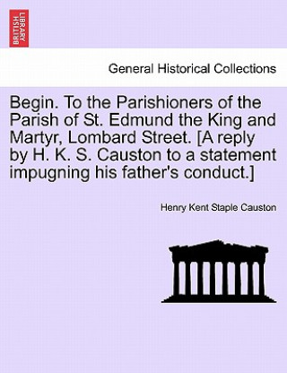 Buch Begin. to the Parishioners of the Parish of St. Edmund the King and Martyr, Lombard Street. [a Reply by H. K. S. Causton to a Statement Impugning His Henry Kent Staple Causton