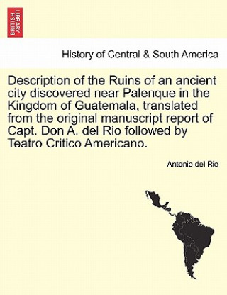 Könyv Description of the Ruins of an Ancient City Discovered Near Palenque in the Kingdom of Guatemala, Translated from the Original Manuscript Report of Ca Antonio del Rio