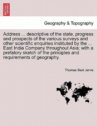 Kniha Address ... Descriptive of the State, Progress and Prospects of the Various Surveys and Other Scientific Enquiries Instituted by the ... East India Co Thomas Best Jervis