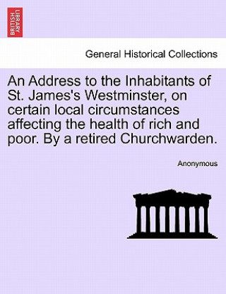 Book Address to the Inhabitants of St. James's Westminster, on Certain Local Circumstances Affecting the Health of Rich and Poor. by a Retired Churchwarden Anonymous