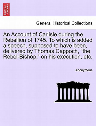 Carte Account of Carlisle During the Rebellion of 1745. to Which Is Added a Speech, Supposed to Have Been, Delivered by Thomas Cappoch, the Rebel-Bishop, on Anonymous