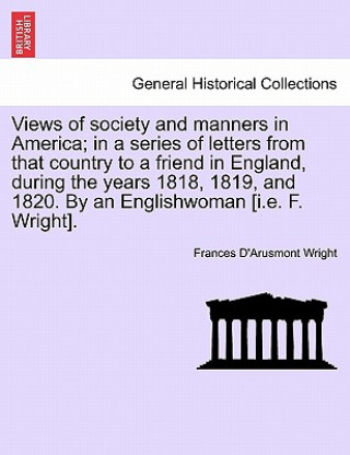 Könyv Views of Society and Manners in America; In a Series of Letters from That Country to a Friend in England, During the Years 1818, 1819, and 1820. by an Frances D Wright