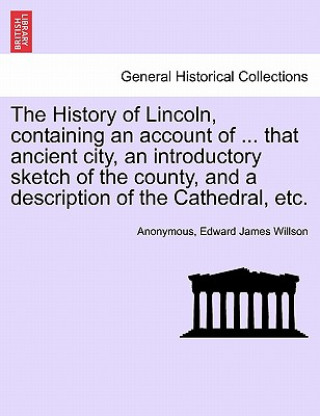 Libro History of Lincoln, Containing an Account of ... That Ancient City, an Introductory Sketch of the County, and a Description of the Cathedral, Etc. Edward James Willson