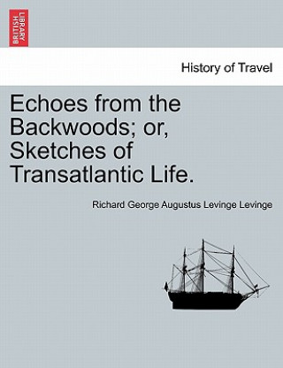 Könyv Echoes from the Backwoods; Or, Sketches of Transatlantic Life. Richard George Augustus Levinge Levinge