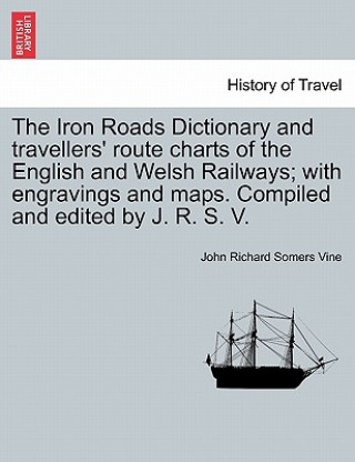 Könyv Iron Roads Dictionary and Travellers' Route Charts of the English and Welsh Railways; With Engravings and Maps. Compiled and Edited by J. R. S. V. John Richard Somers Vine