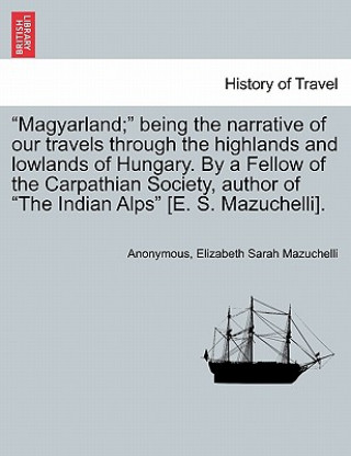 Kniha Magyarland; Being the Narrative of Our Travels Through the Highlands and Lowlands of Hungary. by a Fellow of the Carpathian Society, Author of the Ind Elizabeth Sarah Mazuchelli