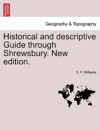 Könyv Historical and Descriptive Guide Through Shrewsbury. New Edition. S F Williams