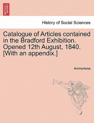 Book Catalogue of Articles Contained in the Bradford Exhibition. Opened 12th August, 1840. [With an Appendix.] Anonymous