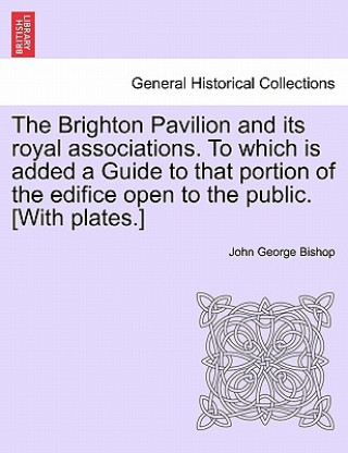 Książka Brighton Pavilion and Its Royal Associations. to Which Is Added a Guide to That Portion of the Edifice Open to the Public. [With Plates.] John George Bishop