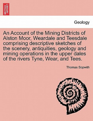 Carte Account of the Mining Districts of Alston Moor, Weardale and Teesdale Comprising Descriptive Sketches of the Scenery, Antiquities, Geology and Mining Thomas Sopwith