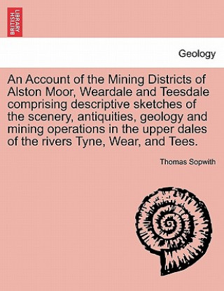 Livre Account of the Mining Districts of Alston Moor, Weardale and Teesdale Comprising Descriptive Sketches of the Scenery, Antiquities, Geology and Mining Thomas Sopwith