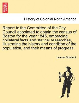 Książka Report to the Committee of the City Council Appointed to Obtain the Census of Boston for the Year 1845, Embracing Collateral Facts and Statical Resear Lemuel Shattuck