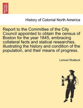 Buch Report to the Committee of the City Council Appointed to Obtain the Census of Boston for the Year 1845, Embracing Collateral Facts and Statical Resear Lemuel Shattuck