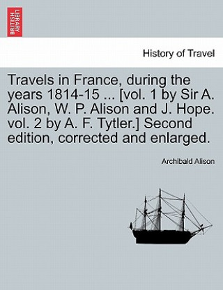 Kniha Travels in France, During the Years 1814-15 ... [Vol. 1 by Sir A. Alison, W. P. Alison and J. Hope. Vol. 2 by A. F. Tytler.] Second Edition, Corrected Alison