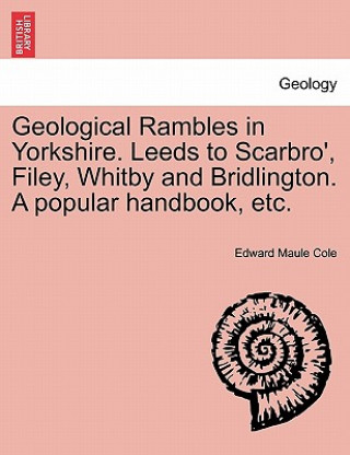 Könyv Geological Rambles in Yorkshire. Leeds to Scarbro', Filey, Whitby and Bridlington. a Popular Handbook, Etc. Edward Maule Cole