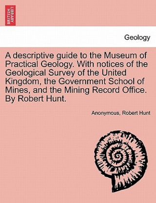 Kniha Descriptive Guide to the Museum of Practical Geology. with Notices of the Geological Survey of the United Kingdom, the Government School of Mines, and Robert Hunt