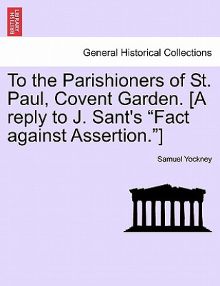Book To the Parishioners of St. Paul, Covent Garden. [a Reply to J. Sant's Fact Against Assertion.] Samuel Yockney