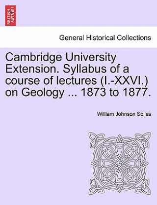 Carte Cambridge University Extension. Syllabus of a Course of Lectures (I.-XXVI.) on Geology ... 1873 to 1877. William Johnson Sollas