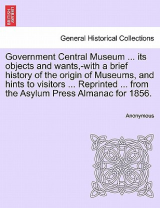 Könyv Government Central Museum ... Its Objects and Wants, -With a Brief History of the Origin of Museums, and Hints to Visitors ... Reprinted ... from the Anonymous