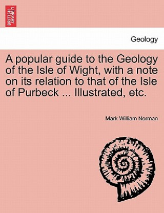 Kniha Popular Guide to the Geology of the Isle of Wight, with a Note on Its Relation to That of the Isle of Purbeck ... Illustrated, Etc. Mark William Norman