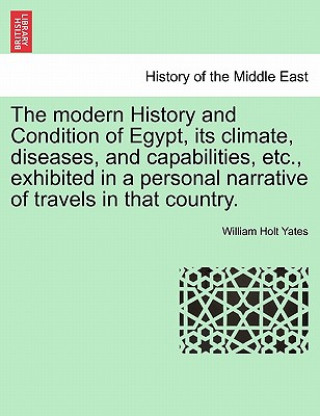 Könyv Modern History and Condition of Egypt, Its Climate, Diseases, and Capabilities, Etc., Exhibited in a Personal Narrative of Travels in That Country. William Holt Yates