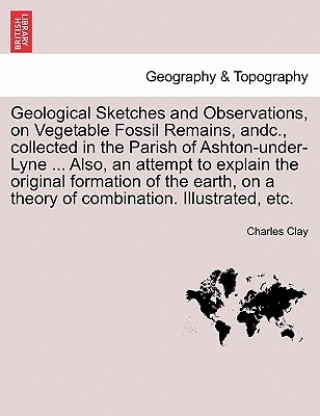 Książka Geological Sketches and Observations, on Vegetable Fossil Remains, Andc., Collected in the Parish of Ashton-Under-Lyne ... Also, an Attempt to Explain Charles Clay