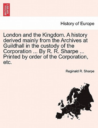 Kniha London and the Kingdom. a History Derived Mainly from the Archives at Guildhall in the Custody of the Corporation ... by R. R. Sharpe ... Printed by O Reginald R Sharpe