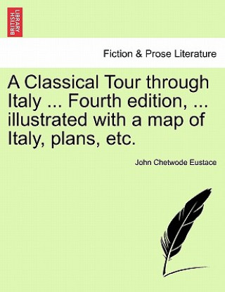 Könyv Classical Tour Through Italy ... Fourth Edition, ... Illustrated with a Map of Italy, Plans, Etc. John Chetwode Eustace