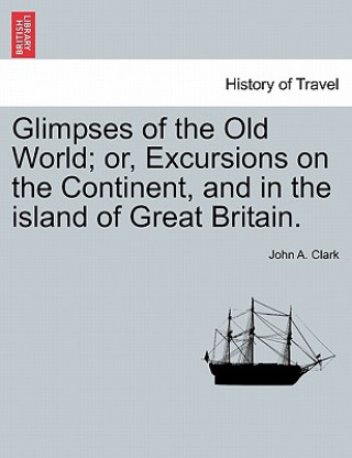 Kniha Glimpses of the Old World; Or, Excursions on the Continent, and in the Island of Great Britain. John A Clark