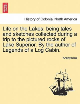 Könyv Life on the Lakes; Being Tales and Sketches Collected During a Trip to the Pictured Rocks of Lake Superior. by the Author of Legends of a Log Cabin. V Anonymous