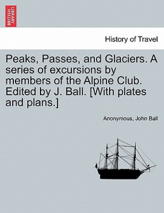 Könyv Peaks, Passes, and Glaciers. a Series of Excursions by Members of the Alpine Club. Edited by J. Ball. [With Plates and Plans.] Anonymous