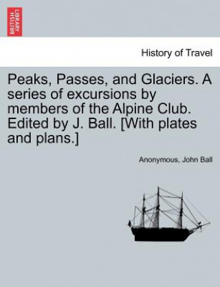 Könyv Peaks, Passes, and Glaciers. a Series of Excursions by Members of the Alpine Club. Edited by J. Ball. [With Plates and Plans.] Ball