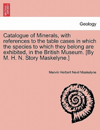 Carte Catalogue of Minerals, with References to the Table Cases in Which the Species to Which They Belong Are Exhibited, in the British Museum. [by M. H. N. Mervin Herbert Nevil Maskelyne