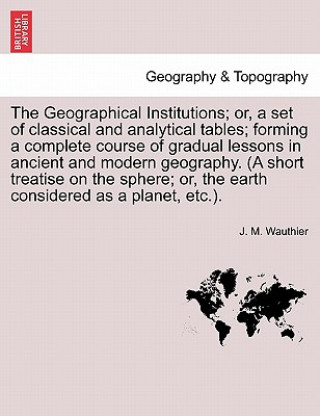 Carte Geographical Institutions; Or, a Set of Classical and Analytical Tables; Forming a Complete Course of Gradual Lessons in Ancient and Modern Geogra J M Wauthier