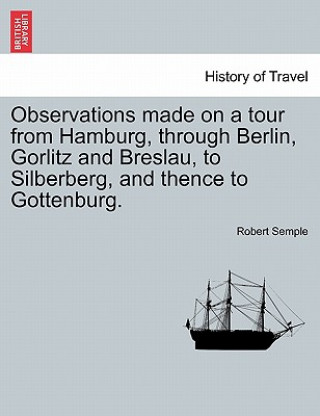 Kniha Observations Made on a Tour from Hamburg, Through Berlin, Gorlitz and Breslau, to Silberberg, and Thence to Gottenburg. Semple