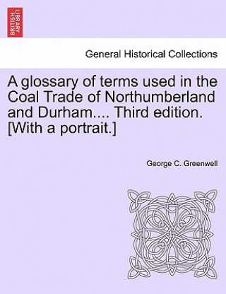 Kniha Glossary of Terms Used in the Coal Trade of Northumberland and Durham.... Third Edition. [With a Portrait.] George C Greenwell