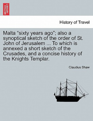 Carte Malta Sixty Years Ago; Also a Synoptical Sketch of the Order of St. John of Jerusalem ... to Which Is Annexed a Short Sketch of the Crusades, and a Co Claudius Shaw